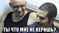  ты что мне не веришь?