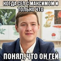 когда сел с максимом и только что понял, что он гей