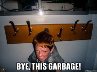  bye, this garbage!