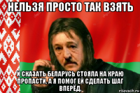 нельзя просто так взять и сказать беларусь стояла на краю пропасти, а я помог ей сделать шаг вперёд.