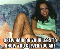  grew hair on your legs to show you clever you are