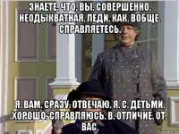 знаете. что. вы. совершенно. неодыкватная. леди. как. вобще. справляетесь. я. вам. сразу. отвечаю. я. с. детьми. хорошо. справляюсь. в. отличие. от. вас.