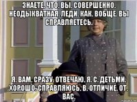 знаете. что. вы. совершенно. неодыкватная. леди. как. вобще. вы справляетесь. я. вам. сразу. отвечаю. я. с. детьми. хорошо. справляюсь. в. отличие. от. вас.
