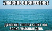 ужасное воскресенье давление, голова болит, все болит. ужасный день