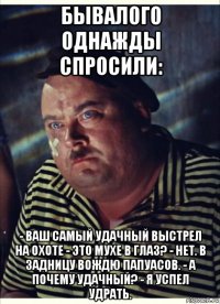 бывалого однажды спросили: - ваш самый удачный выстрел на охоте - это мухе в глаз? - нет. в задницу вождю папуасов. - а почему удачный? - я успел удрать.