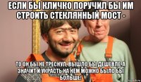 если бы кличко поручил бы им строить стеклянный мост - то он бы не треснул, вышло бы дешевле, а значит и украсть на нём можно было бы больше!