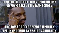 в древней греции гонцу принесшему дурную весть отрубали голову поэтому долгое время в древней греции вообще всё было зашибись