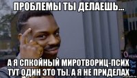 проблемы ты делаешь... а я спкойный миротвориц-псих тут один это ты. а я не приделах