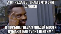 а от куда вы знаете что они шлюхи в порыве гнева у людей мозги думают как тупит пентим 1