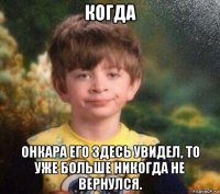 когда онкара его здесь увидел, то уже больше никогда не вернулся.