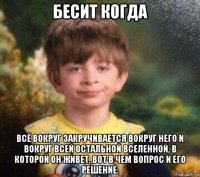 бесит когда всё вокруг закручивается вокруг него и вокруг всей остальной вселенной, в которой он живет. вот в чем вопрос и его решение.