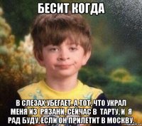 бесит когда в слезах убегает. а тот, что украл меня из  рязани, сейчас в  тарту, и  я рад буду, если он прилетит в москву.