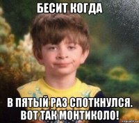 бесит когда в пятый раз споткнулся. вот так монтиколо!