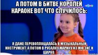а потом в битве королей караоке вот что случилось: я даже перевоплощалась в музыкальный инструмент, а потом в русалку марину из мф зиг и шарко.