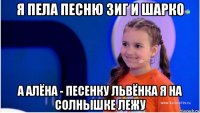 я пела песню зиг и шарко а алёна - песенку львёнка я на солнышке лежу