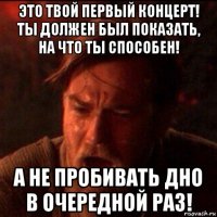 это твой первый концерт! ты должен был показать, на что ты способен! а не пробивать дно в очередной раз!