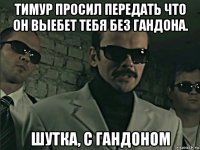 тимур просил передать что он выебет тебя без гандона. шутка, с гандоном