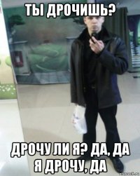 ты дрочишь? дрочу ли я? да, да я дрочу, да