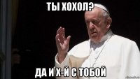 ты хохол? да и х-й с тобой