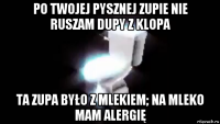 po twojej pysznej zupie nie ruszam dupy z klopa ta zupa było z mlekiem; na mleko mam alergię