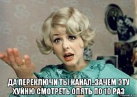  да переключи ты канал..зачем эту хуйню смотреть опять по 10 раз