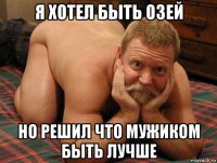 я хотел быть озей но решил что мужиком быть лучше