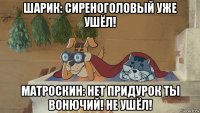 шарик: сиреноголовый уже ушёл! матроскин: нет придурок ты вонючий! не ушёл!