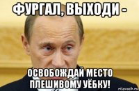 фургал, выходи - освобождай место плешивому уёбку!