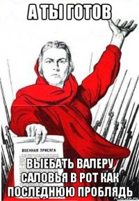 а ты готов выебать валеру саловья в рот как последнюю проблядь