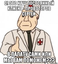 о! это наш постоянный клиент - провоторов сергей. в палату сами или мы вам поможем???