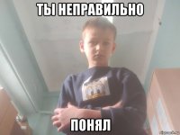 ты неправильно понял