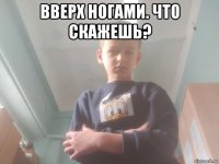 вверх ногами. что скажешь? 
