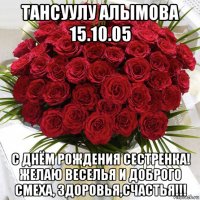 тансуулу алымова 15.10.05 с днём рождения сестренка! желаю веселья и доброго  смеха, здоровья,счастья!!!