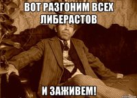 вот разгоним всех либерастов и заживем!