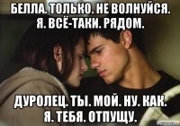 белла. только. не волнуйся. я. всё-таки. рядом. дуролец. ты. мой. ну. как. я. тебя. отпущу.