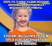 теперь что-то новое. я и даже александр запорожец перевоплощались в музыкальные инструменты. а потом... мы были в третьем туре в образах страшилы и мэри поппинс.