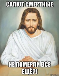 салют смертные не померли все ещё?!