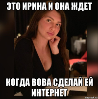 это ирина и она ждет когда вова сделай ей интернет