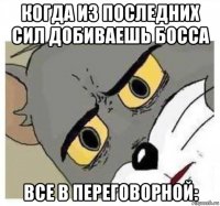 когда из последних сил добиваешь босса все в переговорной: