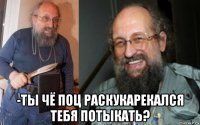  -ты чё поц раскукарекался тебя потыкать?