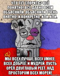 что тут спорить? всё понятно! всё давно всем объяснили. объяснили очень внятно! и конкретно: или, или. мы всех лучше, всех умнее, всех добрее, и мудрей. пусть орёл двуглавый реет, над простором всех морей!