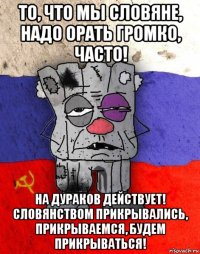 то, что мы словяне, надо орать громко, часто! на дураков действует! словянством прикрывались, прикрываемся, будем прикрываться!