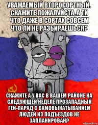 уважаемый второсортный. скажите пожалуйста, а ти что даже в сортах совсем что ли не разбираешься? скажите а у вас в вашем районе на следующей неделе прозападный гей-парад с самовыкатыванием людей из подъездов не запланирован?