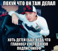 похуй что он там делал хоть детей ебал, ведь что главное? у него до хуя подписчикоф