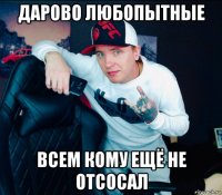 дарово любопытные всем кому ещё не отсосал