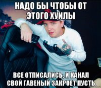 надо бы чтобы от этого хуилы все отписались, и канал свой гавеный закроет пусть
