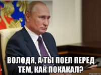  володя, а ты поел перед тем, как покакал?