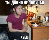 ты давно не получал хуец