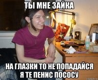 ты мне зайка на глазки то не попадайся я те пенис пососу