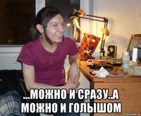  ...можно и сразу..а можно и голышом